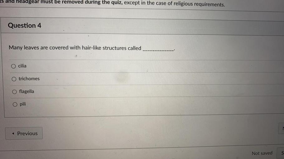 es and headgear must be removed during the quiz, except in the case of religious requirements.
Question 4
Many leaves are covered with hair-like structures called
O cilia
O trichomes
flagella
O pili
< Previous
Not saved
S