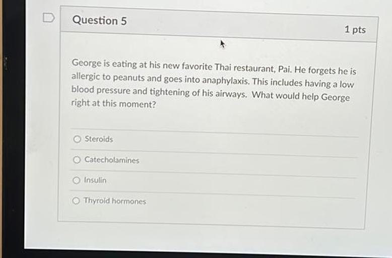 D
Question 5
1 pts
George is eating at his new favorite Thai restaurant, Pai. He forgets he is
allergic to peanuts and goes into anaphylaxis. This includes having a low
blood pressure and tightening of his airways. What would help George
right at this moment?
Steroids
Catecholamines
Insulin
Thyroid hormones