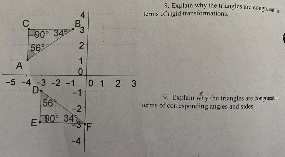 8. Explain why the triangles are congruent in
terms of rigid transformations.
4
C
10° 34
BE
56°
2
1
A
O
-5 -4 -3 -2 -1 0 1 2 3
0 1 2 3
D.
-1
56
9. Explain why the triangles are congruent in
terms of corresponding angles and sides.
-2
1 90
E
go° 34 3 F
-4