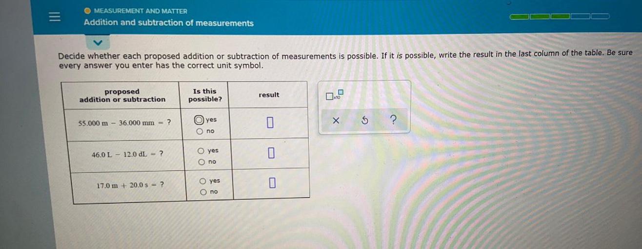 =
MEASUREMENT AND MATTER
Addition and subtraction of measurements
Decide whether each proposed addition or subtraction of measurements is possible. If it is possible, write the result in the last column of the table. Be sure
every answer you enter has the correct unit symbol.
proposed
addition or subtraction
Is this
possible?
result
G
55.000 m - 36.000 mm = ?
O) yes
X
S
?
no
yes
46.0 L - 12.0 L = ?
Oo
O no
U
17.0 m + 20.0 s = ?
O yes
O no
