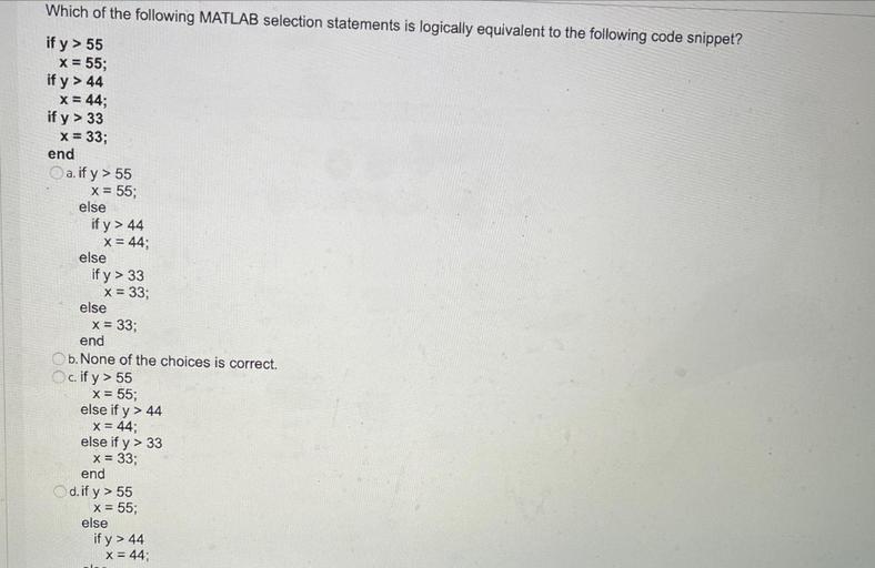 Which of the following MATLAB selection statements is logically equivalent to the following code snippet?
if y > 55
x = 55;
if y > 44
x = 44;
if y > 33
x = 33;
end
a. if y> 55
X = 55;
else
if y> 44
x = 44;
else
if y> 33
x = 33;
else
x = 33;
end
b. None of the choices is correct.
c. if y> 55
x = 55;
else if y> 44
x = 44;
else if y> 33
x = 33;
end
d. if y> 55
x = 55;
else
if y > 44
x = 44;