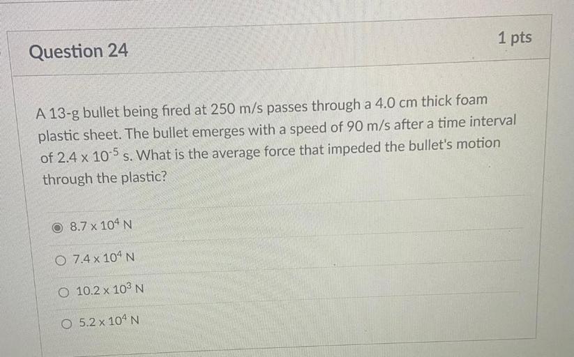 1 pts
Question 24
A 13-g bullet being fired at 250 m/s passes through a 4.0 cm thick foam
plastic sheet. The bullet emerges with a speed of 90 m/s after a time interval
of 2.4 x 10-5 s. What is the average force that impeded the bullet's motion
through the plastic?
8.7 x 104N
0 7.4 x 104 N
O 10.2 x10 N
0 5.2x10 N