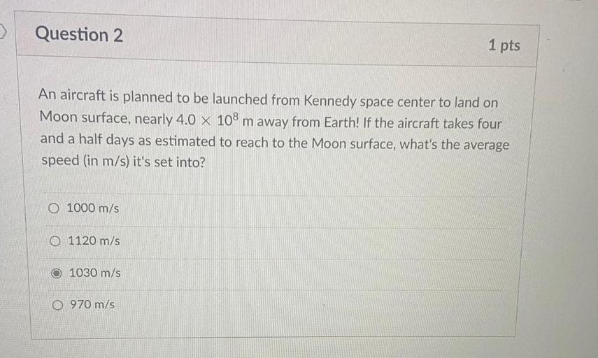 An aircraft is planned to be launched from Kennedy space center to land on Moon surface, nearly 4.0 x 10⁸ m away from Earth! If the aircraft takes four and a half days as estimated to reach to the Moon surface, what's the average speed (in m/s) it's set into?
a) 1000 m/s
b) 1120 m/s
c) 1030 m/s
d) 970 m/s