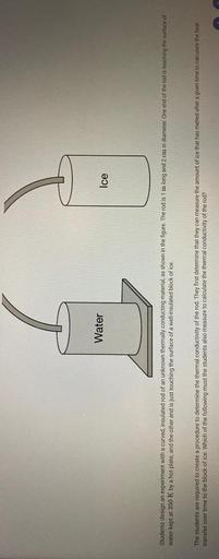 Students design an experiment with a curved, insulated rod of an unknown thermally conducting material, as shown in the figure. The rod is 1m long and 2 cm in diameter. One end of the rod is touching the surface of water kept at 350 K by a hot plate, and the other end is just touching the surface of a well-insulated block of ice.
The students are required to create a procedure to determine the thermal conductivity of the rod. They first determine that they can measure the amount of ice that has melted after a given time to calculate the heat transfer over time to the block of ice. Which of the following must the students also measure to calculate the thermal conductivity of the rod?