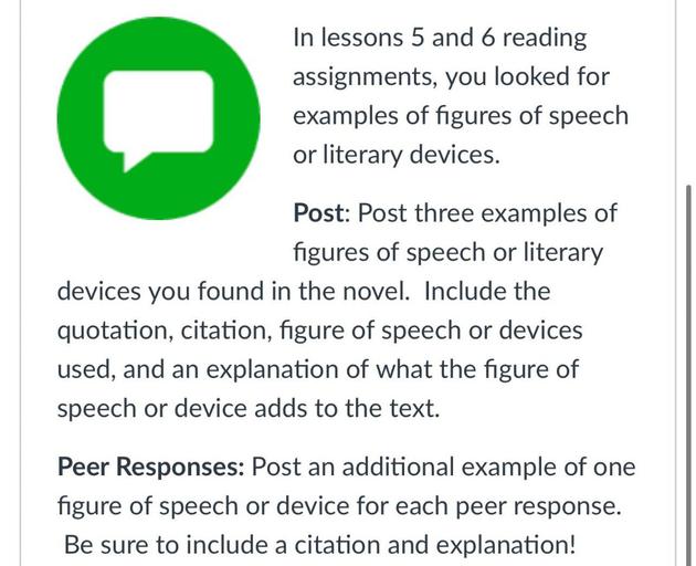In lessons 5 and 6 reading
assignments, you looked for
examples of figures of speech
or literary devices.
Post: Post three examples of
figures of speech or literary
devices you found in the novel. Include the
quotation, citation, figure of speech or devices
used, and an explanation of what the figure of
speech or device adds to the text.
Peer Responses: Post an additional example of one
figure of speech or device for each peer response.
Be sure to include a citation and explanation!
a