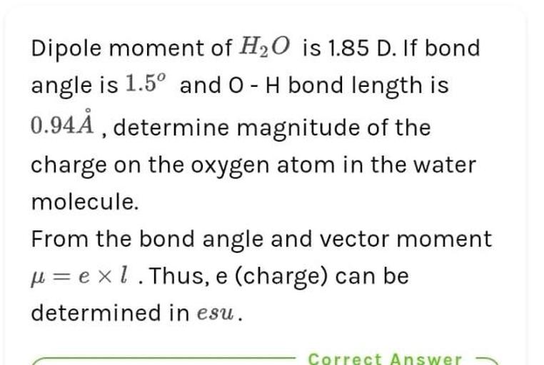 Dipole moment of H2O is 1.85 D. If bond
angle is 1.5º and O-H bond length is
0.94Å , determine magnitude of the
charge on the oxygen atom in the water
molecule.
From the bond angle and vector moment
u= exl. Thus, e (charge) can be
determined in esu.
Correct Answer