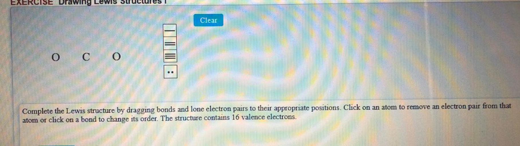 EXERCISE Drawing
Clear
0 CO
O
Complete the Lewis structure by dragging bonds and lone electron pairs to their appropriate positions. Click on an atom to remove an electron pair from that
atom or click on a bond to change its order. The structure contains 16 valence electrons.
