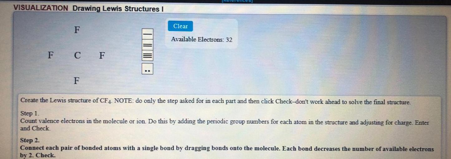 ciel Cucos
VISUALIZATION Drawing Lewis Structures |
Clear
F
Available Electrons: 32
F C F
F
Create the Lewis structure of CF4. NOTE: do only the step asked for in each part and then click Check-don't work ahead to solve the final structure.
Step 1.
Count valence electrons in the molecule or ion. Do this by adding the periodic group numbers for each atom in the structure and adjusting for charge. Enter
and Check
Step 2.
Connect each pair of bonded atoms with a single bond by dragging bonds onto the molecule. Each bond decreases the number of available electrons
by 2. Check