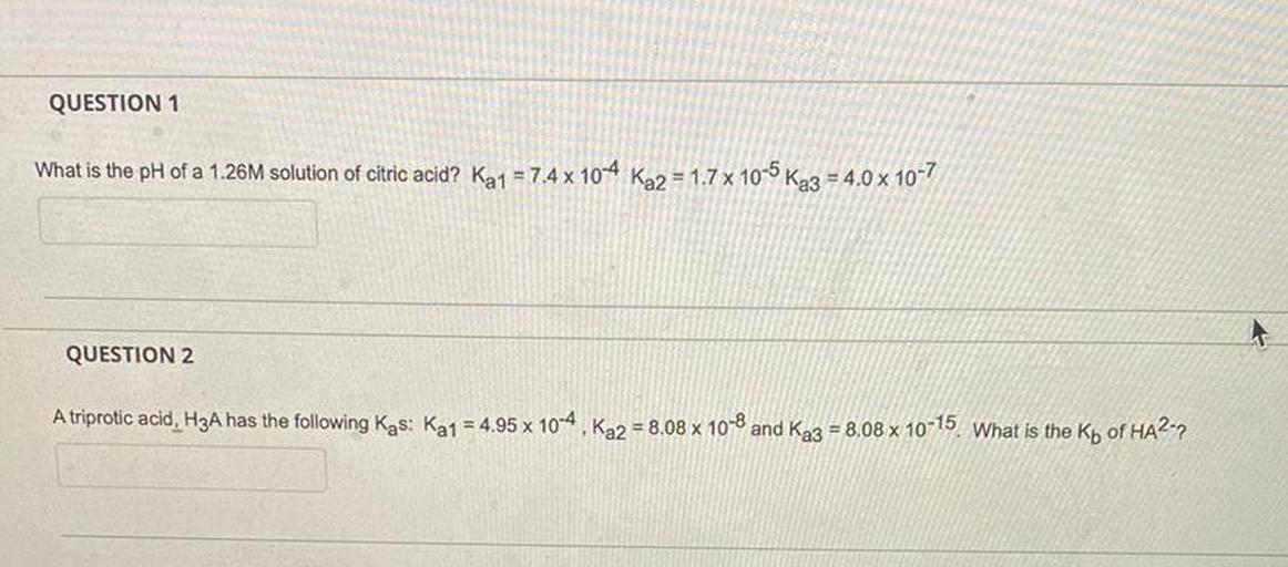 QUESTION 1
What is the pH of a 1.26M solution of citric acid? Ka1 = 7.4 x 10-4 Ka2 = 1.7 x 10-5 Ka3 = 4.0 x 10-7
QUESTION 2
A triprotic acid, H3A has the following Kas: Ka1 = 4.95 x 10-4, Ka2 = 8.08 x 10-8 and Ka3 = 8,08 x 10-15. What is the Kp of HA2-9
