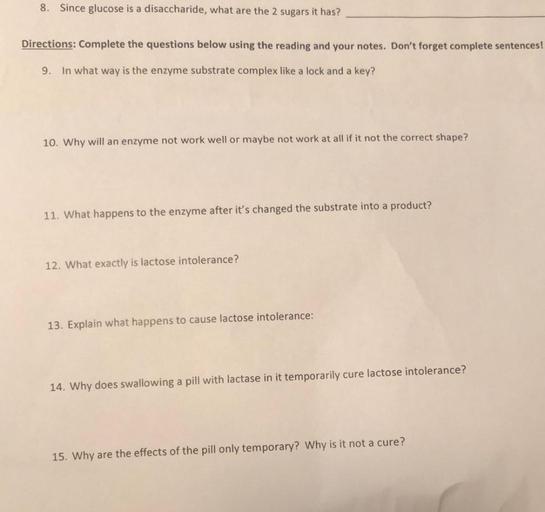 8. Since glucose is a disaccharide, what are the 2 sugars it has?
Directions: Complete the questions below using the reading and your notes. Don't forget complete sentences!
9. In what way is the enzyme substrate complex like a lock and a key?
10. Why will an enzyme not work well or maybe not work at all if it not the correct shape?
11. What happens to the enzyme after it's changed the substrate into a product?
12. What exactly is lactose intolerance?
13. Explain what happens to cause lactose intolerance:
14. Why does swallowing a pill with lactase in it temporarily cure lactose intolerance?
15. Why are the effects of the pill only temporary? Why is it not a cure?