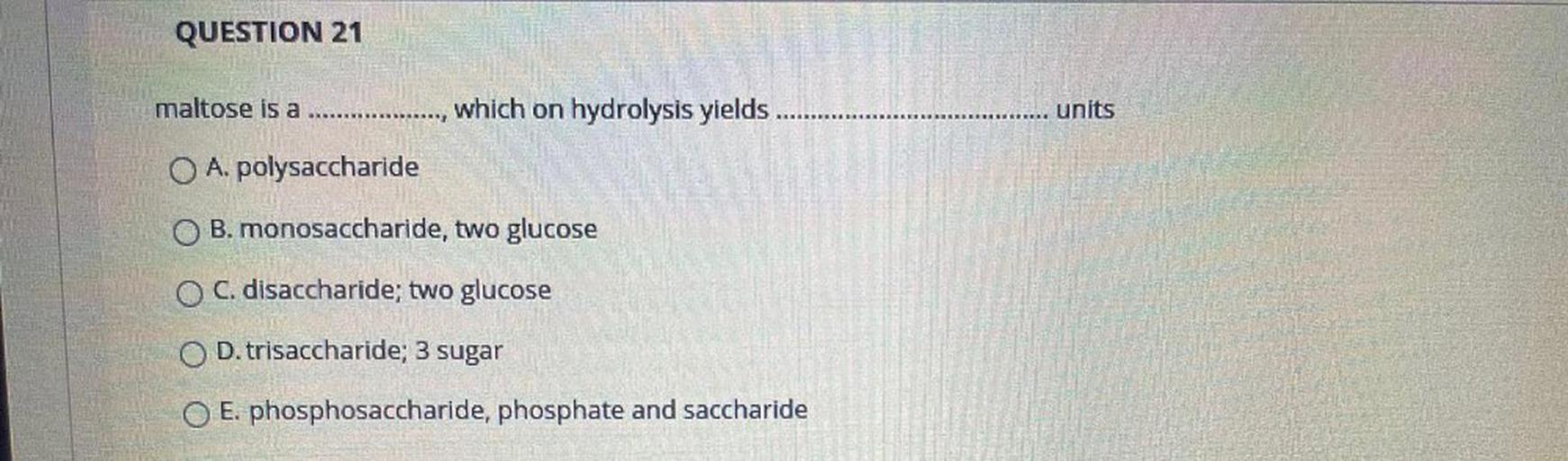 QUESTION 21
maltose is a
.........
which on hydrolysis yields
units
O A. polysaccharide
OB. monosaccharide, two glucose
O C. disaccharide; two glucose
O D. trisaccharide; 3 sugar
O E. phosphosaccharide, phosphate and saccharide