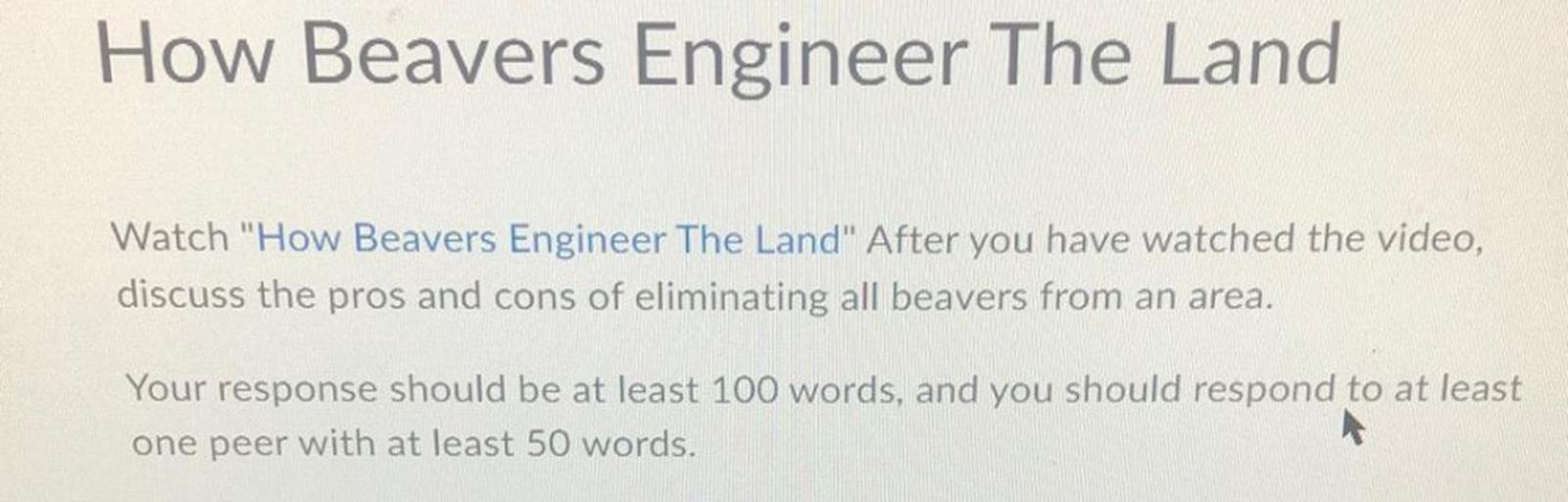How Beavers Engineer The Land
Watch "How Beavers Engineer The Land" After you have watched the video,
discuss the pros and cons of eliminating all beavers from an area.
Your response should be at least 100 words, and you should respond to at least
one peer with at least 50 words.