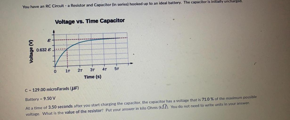You have an RC Circuit - a Resistor and Capacitor (in series) hooked up to an ideal battery. The capacitor is initially uncharged.
Voltage vs. Time Capacitor
E
0.632 €
Voltage (V)
7
57
0
17
27
3T 4T
Time (s)
C = 129.00 microFarads (per)
Battery = 9.50 V
At a time of 3.50 seconds after you start charging the capacitor, the capacitor has a voltage that is 71.0% of the maximum possible
voltage. What is the value of the resistor? Put your answer in kilo Ohms (k.S2). You do not need to write units in your answer.