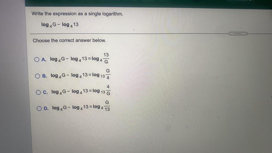 Write the expression as a single logarithm.
log 4G-log 413
Choose the correct answer below.
13
O A. log 4G - log 4 13 = log 4 G
G
O B. log 4G - log 4 13 = log 13 Ā
4
O c. log 4G - log 4 13 = log 13 G
G
O D. log 4G - log 4 13 = log 4 13