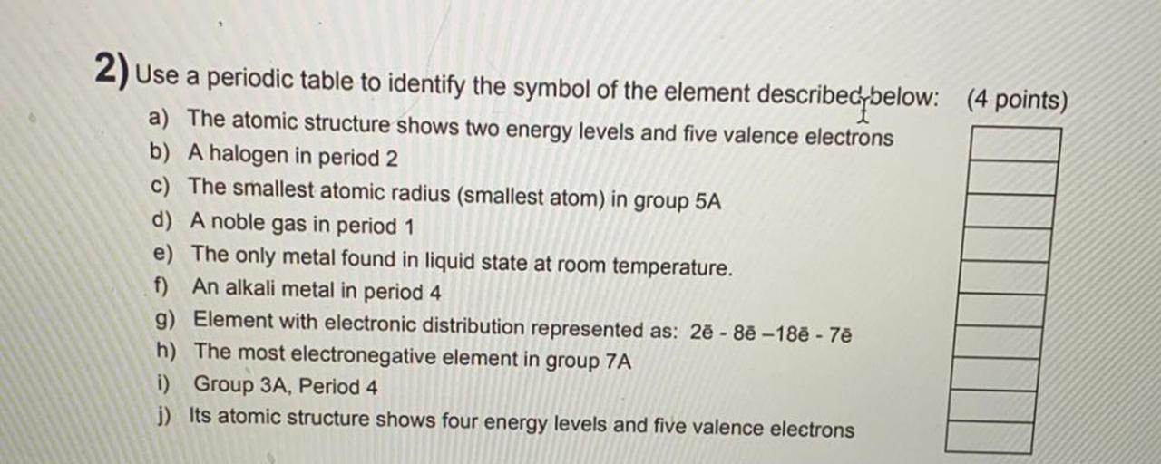 (4 points)
2) use a periodic table to identify the symbol of the element describec below:
a) The atomic structure shows two energy levels and five valence electrons
b) A halogen in period 2
c) The smallest atomic radius (smallest atom) in group 5A
d) A noble gas in period 1
e) The only metal found in liquid state at room temperature.
f) An alkali metal in period 4
g) Element with electronic distribution represented as: 27 - 82 -18ē - 77
h) The most electronegative element in group 7A
i) Group 3A, Period 4
j) Its atomic structure shows four energy levels and five valence electrons