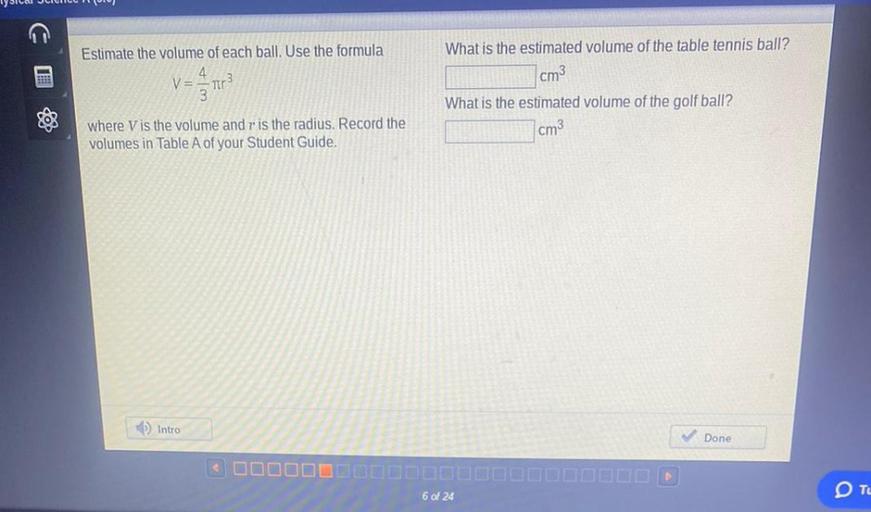 Estimate the volume of each ball. Use the formula V=4/3πr³ where V is the volume and r is the radius. Record the volumes in Table A of your Student Guide.
What is the estimated volume of the table tennis ball?
What is the estimated volume of the golf ball?