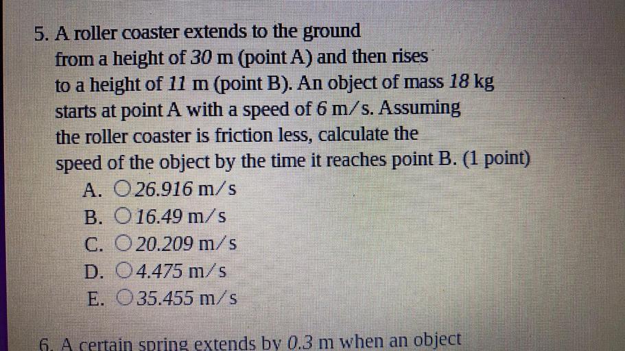 5. A roller coaster extends to the ground
from a height of 30 m (point A) and then rises
to a height of 11 m (point B). An object of mass 18 kg
starts at point A with a speed of 6 m/s. Assuming
the roller coaster is friction less, calculate the
speed of the object by the time it reaches point B. (1 point)
A. O 26.916 m/s
B. O 16.49 m/s
C. O 20.209 m/s
D. O 4.475 m/s
E. O35.455 m/s
6. A certain spring extends by 0.3 m when an object