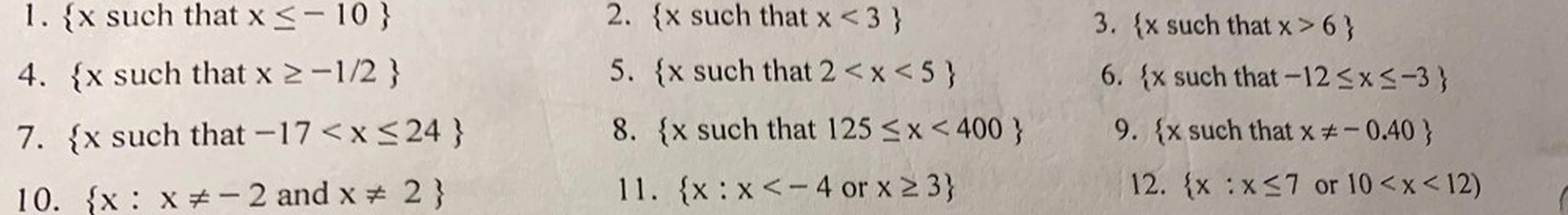 1. {x such that x < -10}
2. x such that x <3}
5. x such that 2<x<5}
3. {x such that x>6)
6. {x such that -12<x<-3)
4. x such that x 2-1/2 }
7. {x such that -17<x< 24}
8. x such that 125 < x < 400 }
9. {x such that x = -0.40 }
12. {x:x<7 or 10<x<12)
10. {x: X-2 and x + 2 }
11. {x:x<- 4 or x 23}
