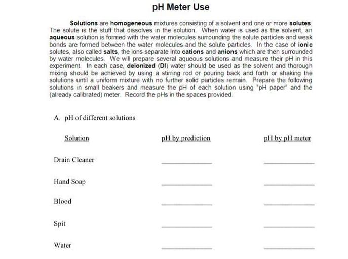 pH Meter Use
Solutions are homogeneous mixtures consisting of a solvent and one or more solutes. The solute is the stuff that dissolves in the solution. When water is used as the solvent, an aqueous solution is formed with the water molecules surrounding the solute particles and weak bonds are formed between the water molecules and the solute particles. In the case of ionic solutes, also called salts, the ions separate into cations and anions which are then surrounded by water molecules. We will prepare several aqueous solutions and measure their pH in this experiment. In each case, deionized (DI) water should be used as the solvent and thorough mixing should be achieved by using a stirring rod or pouring back and forth or shaking the solutions until a uniform mixture with no further solid particles remain. Prepare the following solutions in small beakers and measure the pH of each solution using "pH paper" and the (already calibrated) meter. Record the pHs in the spaces provided
A. pH of different solutions
Solution pH by prediction pH by pH meter
Drain Cleaner ----------------- ---------------
Hand Soap ----------------- ---------------
Blood ----------------- --------------
Spit ----------------- ----------------
Water ----------------- ---------------