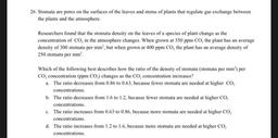 26. Stomata are pores on the surfaces of the leaves and stems of plants that regulate gas exchange between
the plants and the atmosphere.
Researchers found that the stomata density on the leaves of a species of plant change as the
concentration of CO, in t