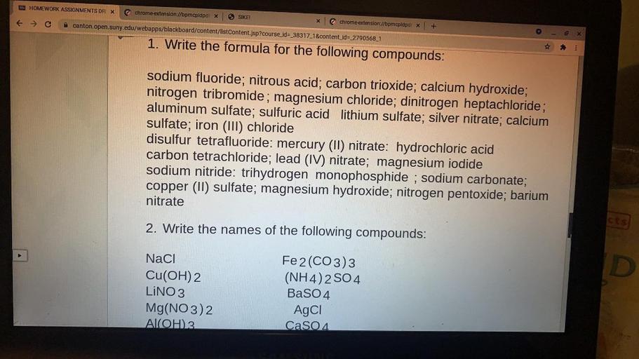 HOMEWORK ASSIGNMENTS DR X
chrome extension://bpmcpldpdr X
SIKE!
tc
X
chrome extension://bpmcpldpdr x
canton.open.suny.edu/webapps/blackboard/content/listContent.jsp?course_id=_38317_1&content_id=_2790568_1
+
10
x
1. Write the formula for the following compounds:
sodium fluoride; nitrous acid, carbon trioxide; calcium hydroxide;
nitrogen tribromide; magnesium chloride; dinitrogen heptachloride;
aluminum sulfate; sulfuric acid lithium sulfate; silver nitrate; calcium
sulfate; iron (III) chloride
disulfur tetrafluoride: mercury (II) nitrate: hydrochloric acid
carbon tetrachloride; lead (IV) nitrate; magnesium iodide
sodium nitride: trihydrogen monophosphide ; sodium carbonate;
copper (II) sulfate; magnesium hydroxide; nitrogen pentoxide; barium
nitrate
2. Write the names of the following compounds:
D
NaCl
Cu(OH)2
LINO 3
Mg(NO3)2
AIOH)3
Fe2(CO3)3
(NH4)2SO4
BaSO4
AgCl
CaSO4