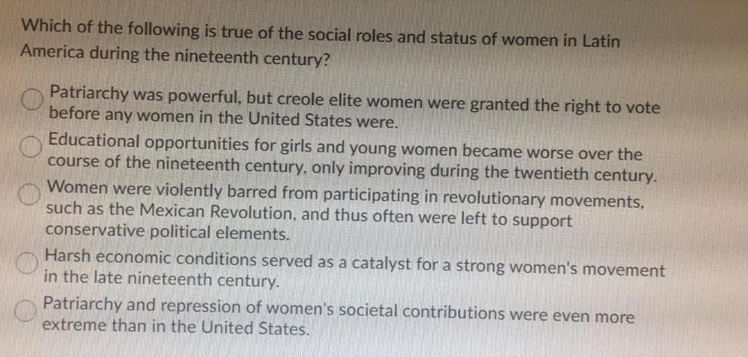 Which of the following is true of the social roles and status of women in Latin
America during the nineteenth century?
Patriarchy was powerful, but creole elite women were granted the right to vote
before any women in the United States were.
Educational opportunities for girls and young women became worse over the
course of the nineteenth century, only improving during the twentieth century.
Women were violently barred from participating in revolutionary movements,
such as the Mexican Revolution, and thus often were left to support
conservative political elements.
Harsh economic conditions served as a catalyst for a strong women's movement
in the late nineteenth century.
Patriarchy and repression of women's societal contributions were even more
extreme than in the United States.