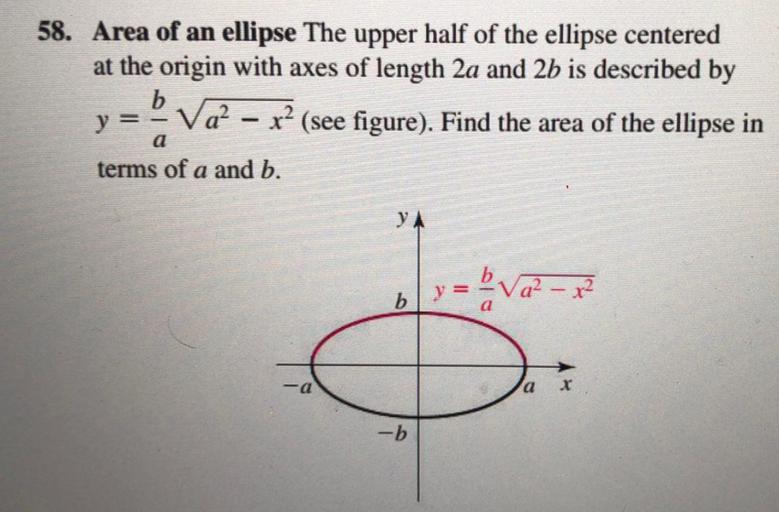 58. Area of an ellipse The upper half of the ellipse centered
at the origin with axes of length 2a and 2b is described by
b
y = V22 - x? (see figure). Find the area of the ellipse in
Va²
(
terms of a and b.
-
a
YA
y =
ba2-x²
b
=
a
)
-a
X
-b