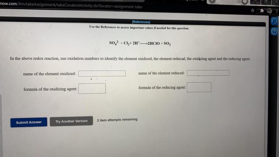 now.com/ilrn/takeAssignment/takeCovalentActivity.do?locator=assignment-take
DX
(References)
Use the References to access important values if needed for this question.
so 2- + Cl2+ 2H—2HCIO + SO
In the above redox reaction, use oxidation numbers to identify the element oxidized, the element reduced, the oxidizing agent and the reducing agent.
name of the element oxidized:
name of the element reduced:
formula of the oxidizing agent:
formula of the reducing agent:
2 item attempts remaining
Try Another Version
Submit Answer