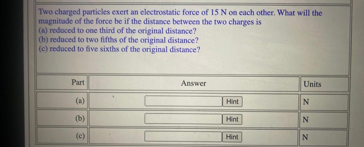 Two charged particles exert an electrostatic force of 15 N on each other. What will the
magnitude of the force be if the distance between the two charges is
(a) reduced to one third of the original distance?
(b) reduced to two fifths of the original distance?
(c) reduced to five sixths of the original distance?
Part
Answer
Units
(a)
Hint
N
(b)
Hint
N
N N
(c)
Hint