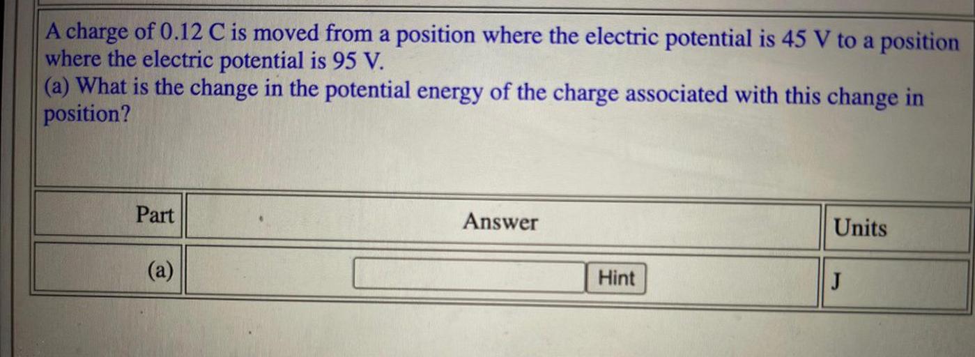 A charge of 0.12 C is moved from a position where the electric potential is 45 V to a position
where the electric potential is 95 V.
(a) What is the change in the potential energy of the charge associated with this change in
position?
Part
Answer
Units
(a)
Hint
J