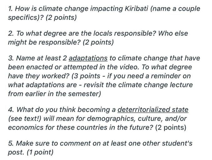 1. How is climate change impacting Kiribati (name a couple
specifics)? (2 points)
2. To what degree are the locals responsible? Who else
might be responsible? (2 points)
3. Name at least 2 adaptations to climate change that have
been enacted or attempted in the video. To what degree
have they worked? (3 points - if you need a reminder on
what adaptations are - revisit the climate change lecture
from earlier in the semester)
-
4. What do you think becoming a deterritorialized state
(see text!) will mean for demographics, culture, and/or
economics for these countries in the future? (2 points)
5. Make sure to comment on at least one other student's
post. (1 point)