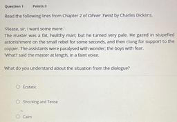 Question 1
Points 3
Read the following lines from Chapter 2 of Oliver Twist by Charles Dickens.
'Please, sir, I want some more.'
The master was a fat, healthy man; but he turned very pale. He gazed in stupefied
astonishment on the small rebel for some seco