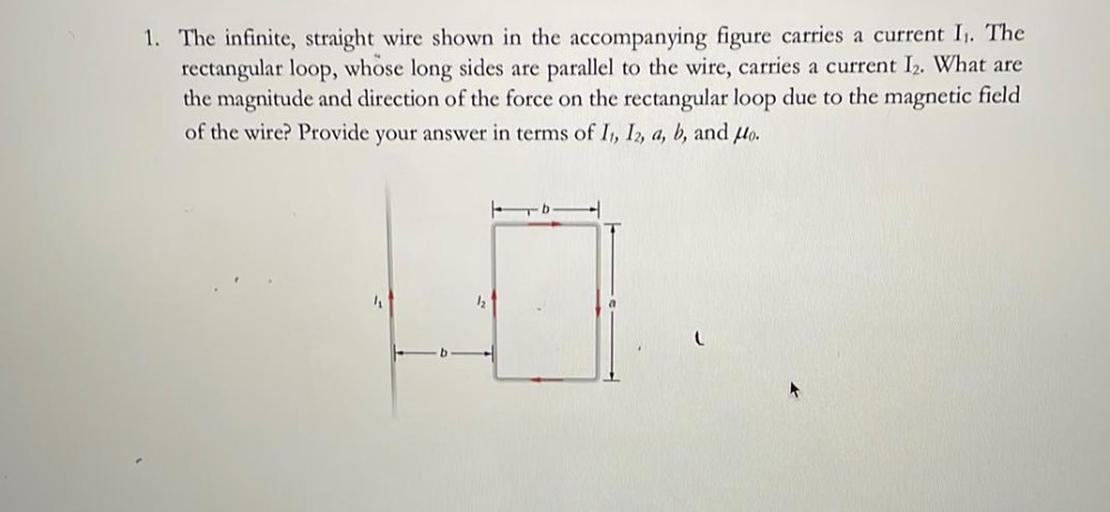 1. The infinite, straight wire shown in the accompanying figure carries a current I. The
rectangular loop, whose long sides are parallel to the wire, carries a current I2. What are
the magnitude and direction of the force on the rectangular loop due to the magnetic field
of the wire? Provide your answer in terms of I, I, a, b, and Mo.
12