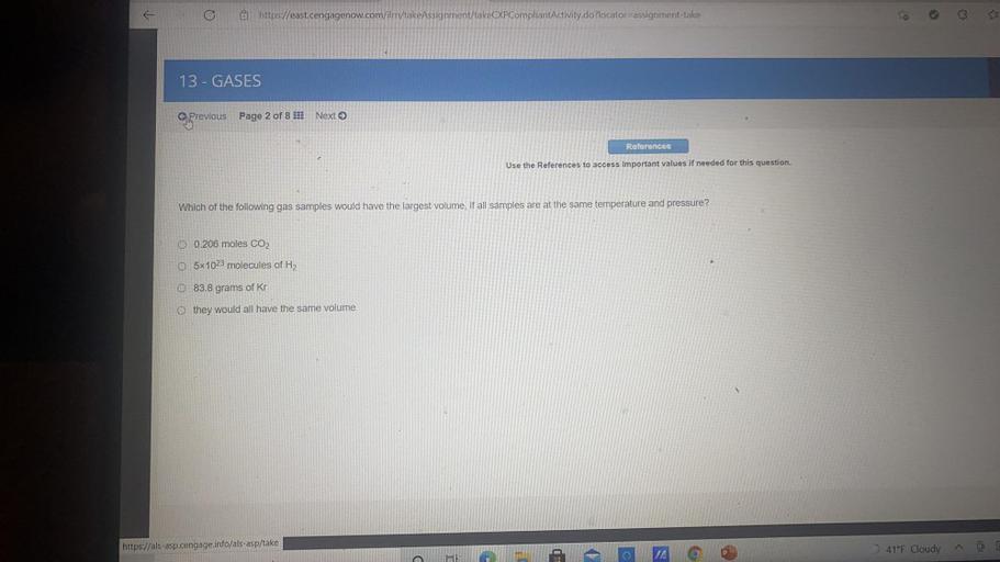 @ https://east.cengagenow.com/ilm/takeAssignment/takeCXPCompliantActivity.do?locator assignment-take
13 - GASES
Previous
Page 2 of 8 !!! Next >
Roforences
Use the References to access important values if needed for this question.
Which of the following gas samples would have the largest volume, if all samples are at the same temperature and pressure?
0 0.206 moles CO2
O 5x1023 molecules of H2
O 83.8 grams of Kr
O they would all have the same volume
https://als-asp.cengage.info/als-asp/take
C
JA
O
41°F Cloudy
@
