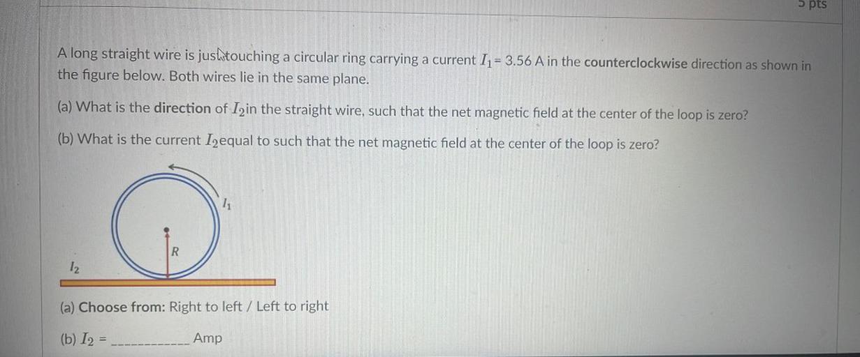 5 pts
A long straight wire is jushtouching a circular ring carrying a current I1 = 3.56 A in the counterclockwise direction as shown in
the figure below. Both wires lie in the same plane.
(a) What is the direction of Izin the straight wire, such that the net magnetic field at the center of the loop is zero?
(b) What is the current I2equal to such that the net magnetic field at the center of the loop is zero?
R
12
(a) Choose from: Right to left / Left to right
(b) 12 =
Amp