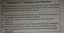 a
Checkpoint #1: Modeling Linear Functions
Mike created a shoe store named “Be like Mike Shoe Store." Mike offers
a frequent-buyers card. Each transaction is worth 8 points, and customers
automatically earn 20 points when they sign up.
a) Write an equation