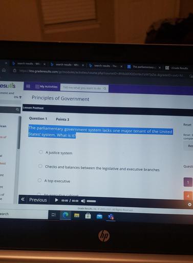 X
search results - Whi
X
I search results - Whis
X
1 search results - The
X
The parliamentary X
Grade Results
https://Ims.graderesults.com/gr/modules/activities/course.php?courselD=8|V6300120mYecFZiW7pZw.&gradeID=2w0-ft...
esults
888 My Activities
Tell me what you want to do Q
ment and
0% 1
Principles of Government
Lesson Posttest
Question 1
Points 3
Reset
rican
The parliamentary government system lacks one major tenant of the United
States' system. What is it?
es of
Resett
complet
Reg
A justice system
al
test
Checks and balances between the legislative and executive branches
Questi
ent
O A top executive
1
nt
sof
je
An evacutive cabinet
< Previous 00:00 00:00
Grade Results, Inc. © 2005-2021. All Rights Reserved
earch
>
hp