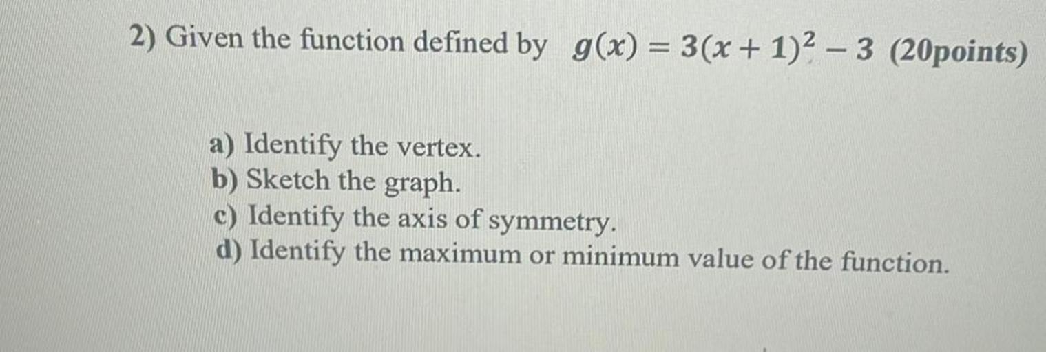 2) Given the function defined by g(x) = 3(x + 1)2 – 3 (20points)
a) Identify the vertex.
b) Sketch the graph.
c) Identify the axis of symmetry.
d) Identify the maximum or minimum value of the function.