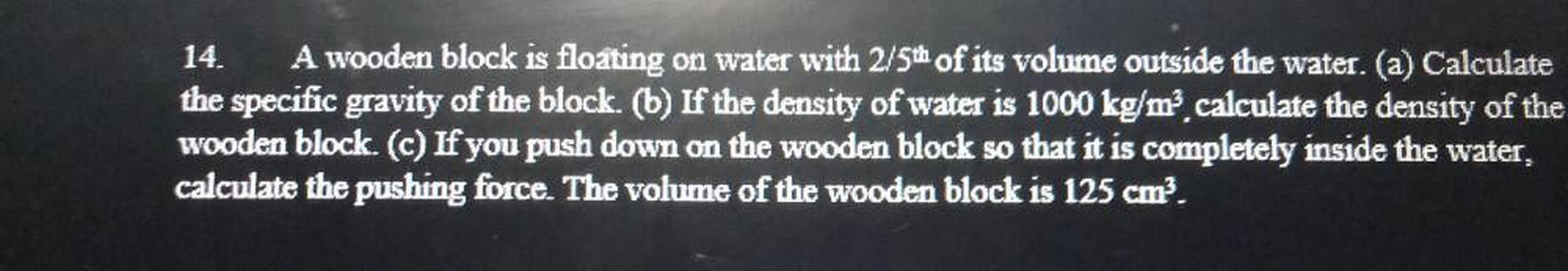 A wooden block is floating on water with 2/5th of its volume outside the water. (a) Calculate the specific gravity of the block. (b) If the density of water is 1000 kg/m³, calculate the density of the wooden block. (c) If you push down on the wooden block so that it is completely inside the water, calculate the pushing force. The volume of the wooden block is 125 cm³.