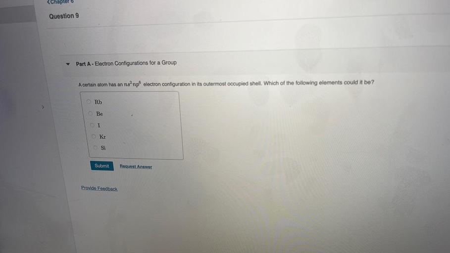 <Chapter 6
Question
Part A - Electron Configurations for a Group
A certain atom has an ns” npº electron configuration in its outermost occupied shell. Which of the following elements could it be?
Rb
Be
I
0 Kr
Si
Submit
Request Answer
Provide Feedback