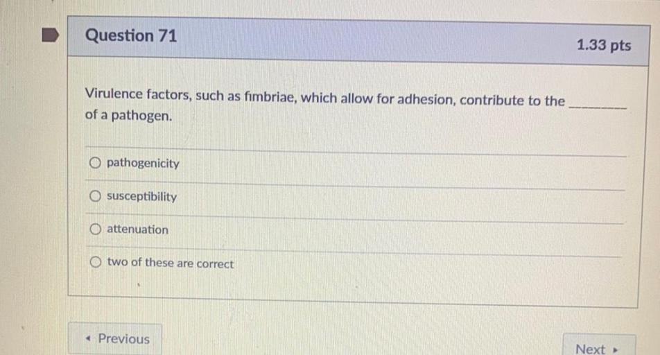Question 71
1.33 pts
Virulence factors, such as fimbriae, which allow for adhesion, contribute
of a pathogen.
the
O pathogenicity
O susceptibility
o attenuation
O two of these are correct
Previous
Next >