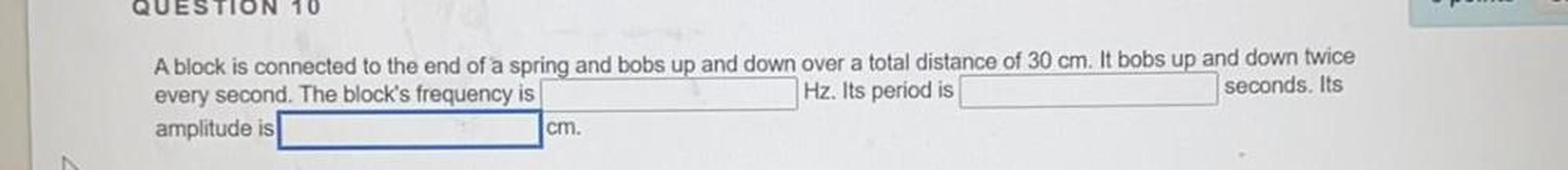 A block is connected to the end of a spring and bobs up and down over a total distance of 30 cm. It bobs up and down twice every second. The block's frequency is _______Hz. Its period is _____seconds. Its amplitude is ______cm.