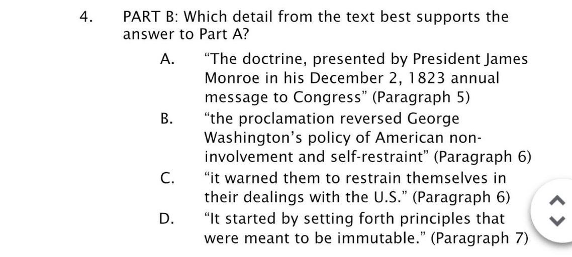 4.
PART B: Which detail from the text best supports the
answer to Part A?
A. “The doctrine, presented by President James
Monroe in his December 2, 1823 annual
message to Congress" (Paragraph 5)
B. "the proclamation reversed George
Washington's policy of American non-
involvement and self-restraint” (Paragraph 6)
C. "it warned them to restrain themselves in
their dealings with the U.S.” (Paragraph 6)
D. “It started by setting forth principles that
were meant to be immutable." (Paragraph 7)