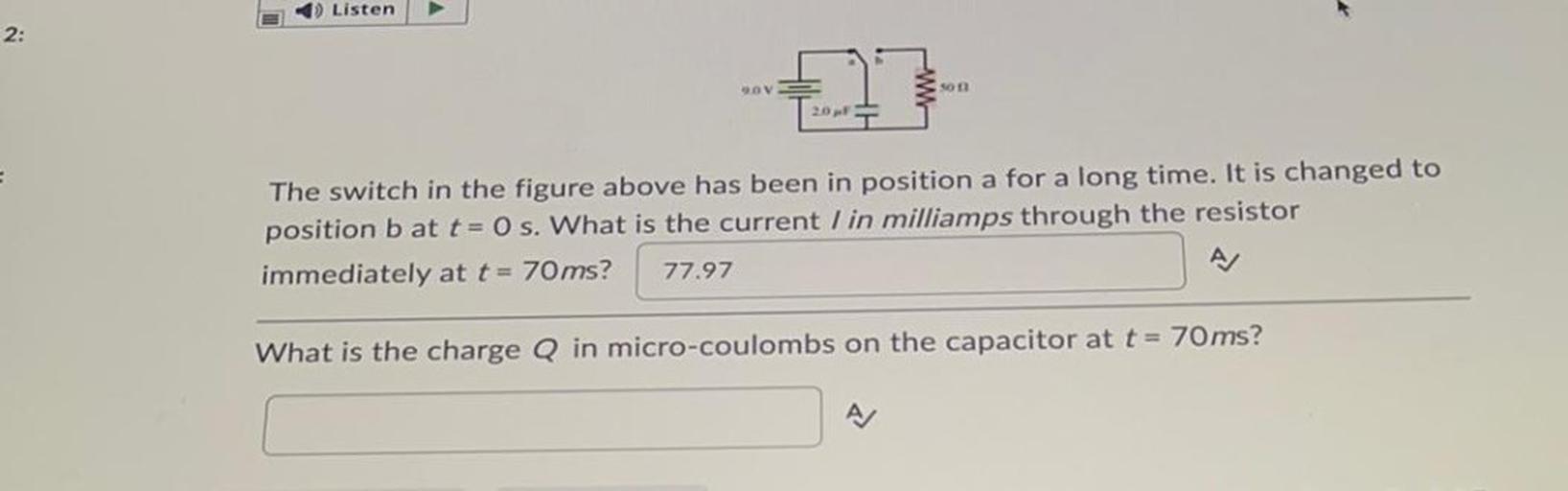 1) Listen
2:
OV
son
The switch in the figure above has been in position a for a long time. It is changed to
position bat t=0 s. What is the current I in milliamps through the resistor
immediately at t = 70 ms? 77.97
A
What is the charge Q in micro-coulombs on the capacitor at t = 70 ms?
A