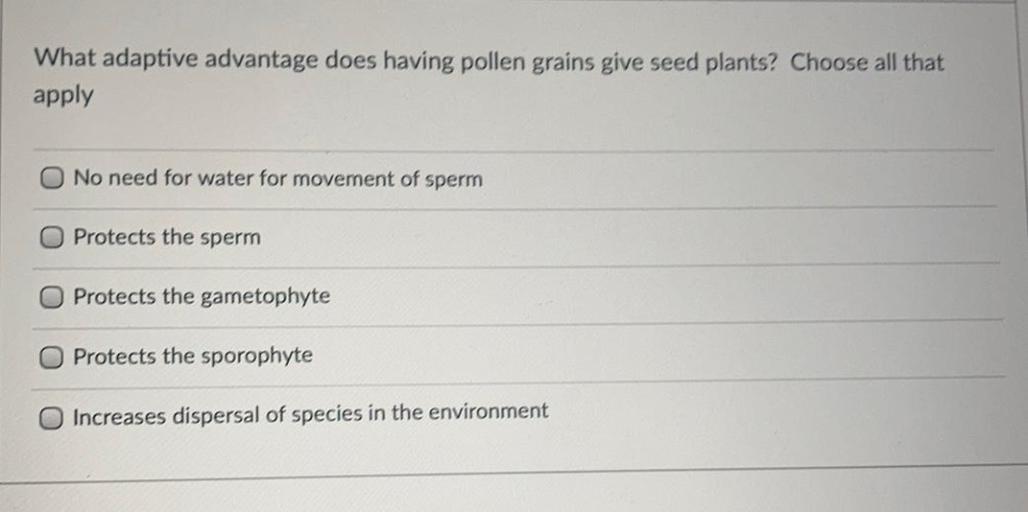 What adaptive advantage does having pollen grains give seed plants? Choose all that
apply
No need for water for movement of sperm
Protects the sperm
Protects the gametophyte
Protects the sporophyte
Increases dispersal of species in the environment