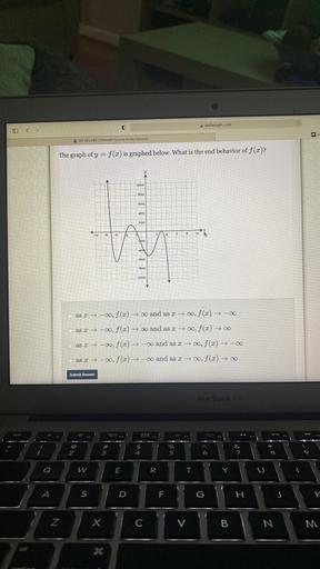 deltarnath.com
0
D
& MY CLASS Gwinnett County Public Schools
The graph of y = f(x) is graphed below. What is the end behavior of f(x)?
1000
800
600
400
200
6
8
10
-10
-8
14
200
-404
-600
-800
-1
-1000
as 2 →-0, f(x) and as x +00, f(x) +-
as 2 → -00, f(x) and as x → 00, f(x) +0
as -o, f(x) + -oo and as x → , f(x) + -
as 27 -00, f(x) - and as x +00, f(x) +0
Submit Answer
MacBook Air
Ó:
#
3
$
4
%
5
KO
&
7
2
8
o
Q
W
w
E
R
T
Y
A
S
F
G
H
Z
X
C
V
B
N
M
36