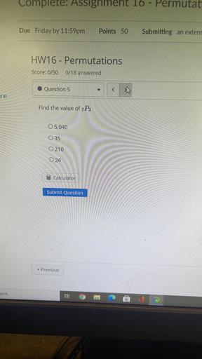 Complete. Assignment 10 - Permutat
Due Friday by 11:59pm
Points 50
Submitting an extern
HW16 - Permutations
Score: 0/50
0/18 answered
Question 5
y
<
ine
Find the value of 7P3
O 5,040
035
O 210
O 24
Calculator
Submit Question
Previous
arch
Bi