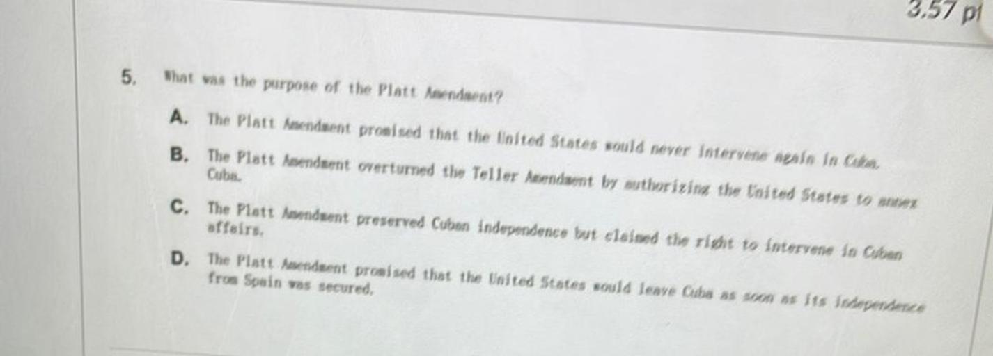 3,57 pi
5.
that was the purpose of the Platt ndaent?
A. The Platt nendaent promised that the United States would never intervene sale in Cha.
B. The Platt nendent overturned the Teller Auendant by authorizira the United States to som
Cube
C. The Platt aduent preserved Cuban independence but claimed the right to intervene in Chen
affairs
D. The Platt Amenduent promised that the United States would lenye Cube as soon as its inhependente
from Spain vas secured,