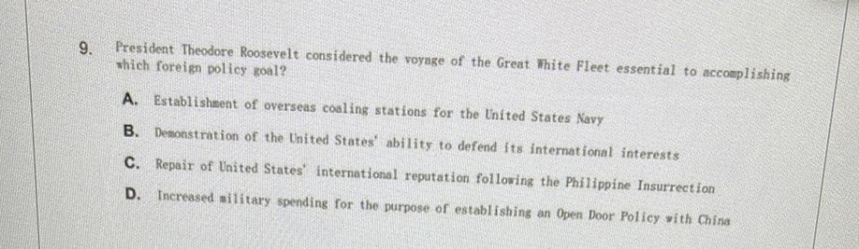 9.
President Theodore Roosevelt considered the voyage of the Great White Fleet essential to accomplishing
which foreign policy goal?
A. Establishment of overseas coaling stations for the United States Navy
B. Demonstration of the United States ability to defend its international interests
C. Repair of United States international reputation following the Philippine Insurrection
D.
Increased silitary spending for the purpose of establishing an Open Door Policy with China