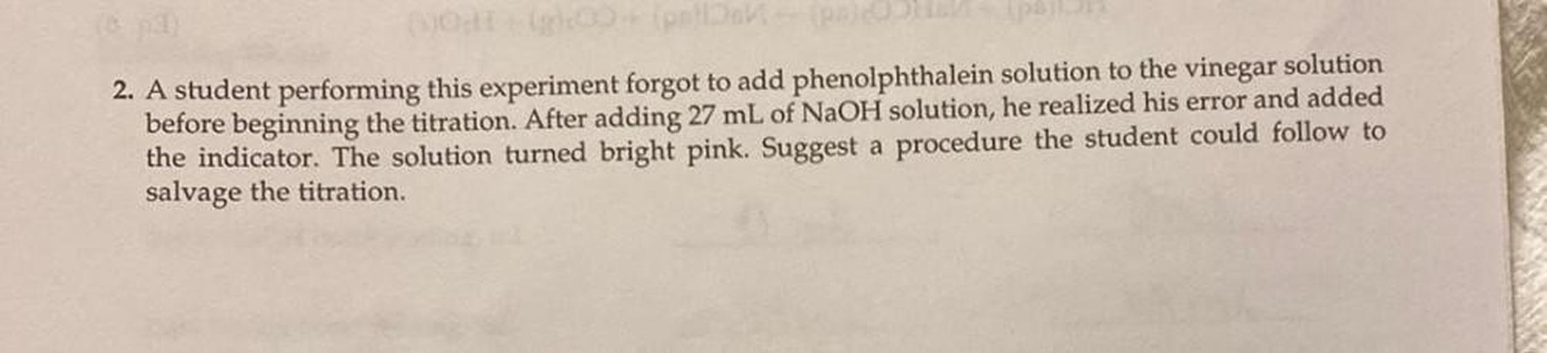 A student performing this experiment forgot to add phenolphthalein solution to the vinegar solution before beginning the titration. After adding 27 mL of NaOH solution, he realized his error and added the indicator. The solution turned bright pink. Suggest a procedure the student could follow to salvage the titration.